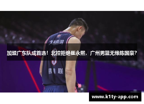 加盟广东队成首选！北控拒绝崔永熙，广州男篮无缘陈国豪？